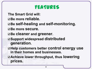 8
FEATURES
The Smart Grid will:
Be more reliable.
Be self-healing and self-monitoring.
Be more secure.
Be cleaner and greener.
Support widespread distributed
generation.
Help customers better control energy use
in their homes and businesses.
Achieve lower throughput, thus lowering
prices.
 