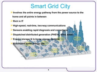 9
Smart Grid City
Involves the entire energy pathway from the power source to the
home and all points in between
Rich in IT
High-speed, real-time, two-way communications
Sensors enabling rapid diagnosis and corrections
Dispatched distributed generation (PHEVs, wind, solar)
Energy storage & In-home energy controls
Automated home energy use
 