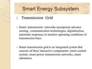 Smart Energy Subsystem
2. Transmission Grid
 Smart transmission networks incorporate advance
sensing , communication technologies, digitalization,
automatic responses to monitor operating conditions of
transmission lines.
 Smart transmission grid is an integrated system that
consists of three interactive components: smart control
system, smart power transmission networks, smart
substation.
 