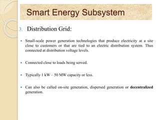 Smart Energy Subsystem
3. Distribution Grid:
 Small-scale power generation technologies that produce electricity at a site
close to customers or that are tied to an electric distribution system. Thus
connected at distribution voltage levels.
 Connected close to loads being served.
 Typically 1 kW – 50 MW capacity or less.
 Can also be called on-site generation, dispersed generation or decentralized
generation.
 