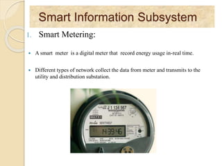 Smart Information Subsystem
1. Smart Metering:
 A smart meter is a digital meter that record energy usage in-real time.
 Different types of network collect the data from meter and transmits to the
utility and distribution substation.
 