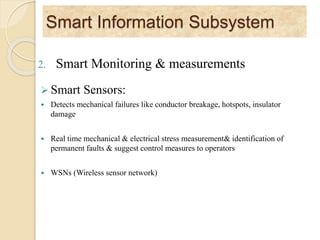 Smart Information Subsystem
2. Smart Monitoring & measurements
 Smart Sensors:
 Detects mechanical failures like conductor breakage, hotspots, insulator
damage
 Real time mechanical & electrical stress measurement& identification of
permanent faults & suggest control measures to operators
 WSNs (Wireless sensor network)
 