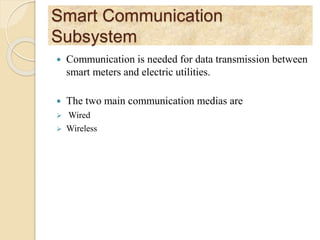 Smart Communication
Subsystem
 Communication is needed for data transmission between
smart meters and electric utilities.
 The two main communication medias are
 Wired
 Wireless
 