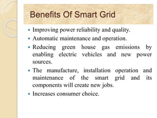 Benefits Of Smart Grid
 Improving power reliability and quality.
 Automatic maintenance and operation.
 Reducing green house gas emissions by
enabling electric vehicles and new power
sources.
 The manufacture, installation operation and
maintenance of the smart grid and its
components will create new jobs.
 Increases consumer choice.
 