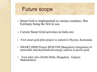Future scope
 Smart Grid is implemented in various countries. But
Germany being the first to use.
 Current Smart Grid activities in India are:
 First smart grid pilot project is started in Mysore, Karnataka.
 SMART GRID Project BESCOM (Bangalore) integration of
renewable and decentralized energy sources in power grid.
 Four pilot sites (North Delhi, Bangalore, Gujarat,
Maharashtra).
 