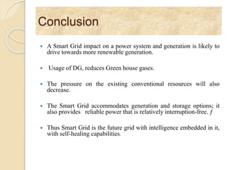 Conclusion
 A Smart Grid impact on a power system and generation is likely to
drive towards more renewable generation.
 Usage of DG, reduces Green house gases.
 The pressure on the existing conventional resources will also
decrease.
 The Smart Grid accommodates generation and storage options; it
also provides reliable power that is relatively interruption-free. ƒ
 Thus Smart Grid is the future grid with intelligence embedded in it,
with self-healing capabilities.
 