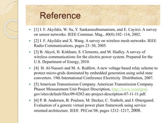 Reference
 [1] I. F. Akyildiz, W. Su, Y. Sankarasubramaniam, and E. Cayirci. A survey
on sensor networks. IEEE Commun. Mag., 40(8):102–114, 2002.
 [2] I. F. Akyildiz and X. Wang. A survey on wireless mesh networks. IEEE
Radio Communications, pages 23–30, 2005.
 [3] B. Akyol, H. Kirkham, S. Clements, and M. Hadley. A survey of
wireless communications for the electric power system. Prepared for the
U.S. Department of Energy, 2010.
 [4] H. Al-Nasseri and M. A. Redfern. A new voltage based relay scheme to
protect micro-grids dominated by embedded generation using solid state
converters. 19th International Conference Electricity Distribution, 2007.
 [5] American Transmission Company. American Transmission Company
Phasor Measurement Unit Project Description, http://www.smartgrid.
gov/sites/default/files/09-0282-atc-project-description-07-11-11.pdf.
 [6] P. B. Andersen, B. Poulsen, M. Decker, C. Træholt, and J. Østergaard.
Evaluation of a generic virtual power plant framework using service
oriented architecture. IEEE PECon’08, pages 1212–1217, 2008.
 