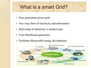What is a smart Grid?
 Next generation power grid
 Two ways flow of electricity and information
 Delivering of electricity is modern type
 Uses Distributed generation
 Facilitates Renewable energy development
 