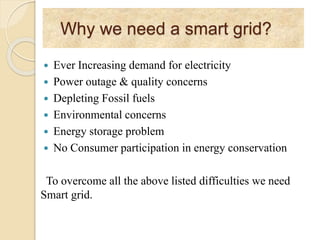Why we need a smart grid?
 Ever Increasing demand for electricity
 Power outage & quality concerns
 Depleting Fossil fuels
 Environmental concerns
 Energy storage problem
 No Consumer participation in energy conservation
To overcome all the above listed difficulties we need
Smart grid.
 