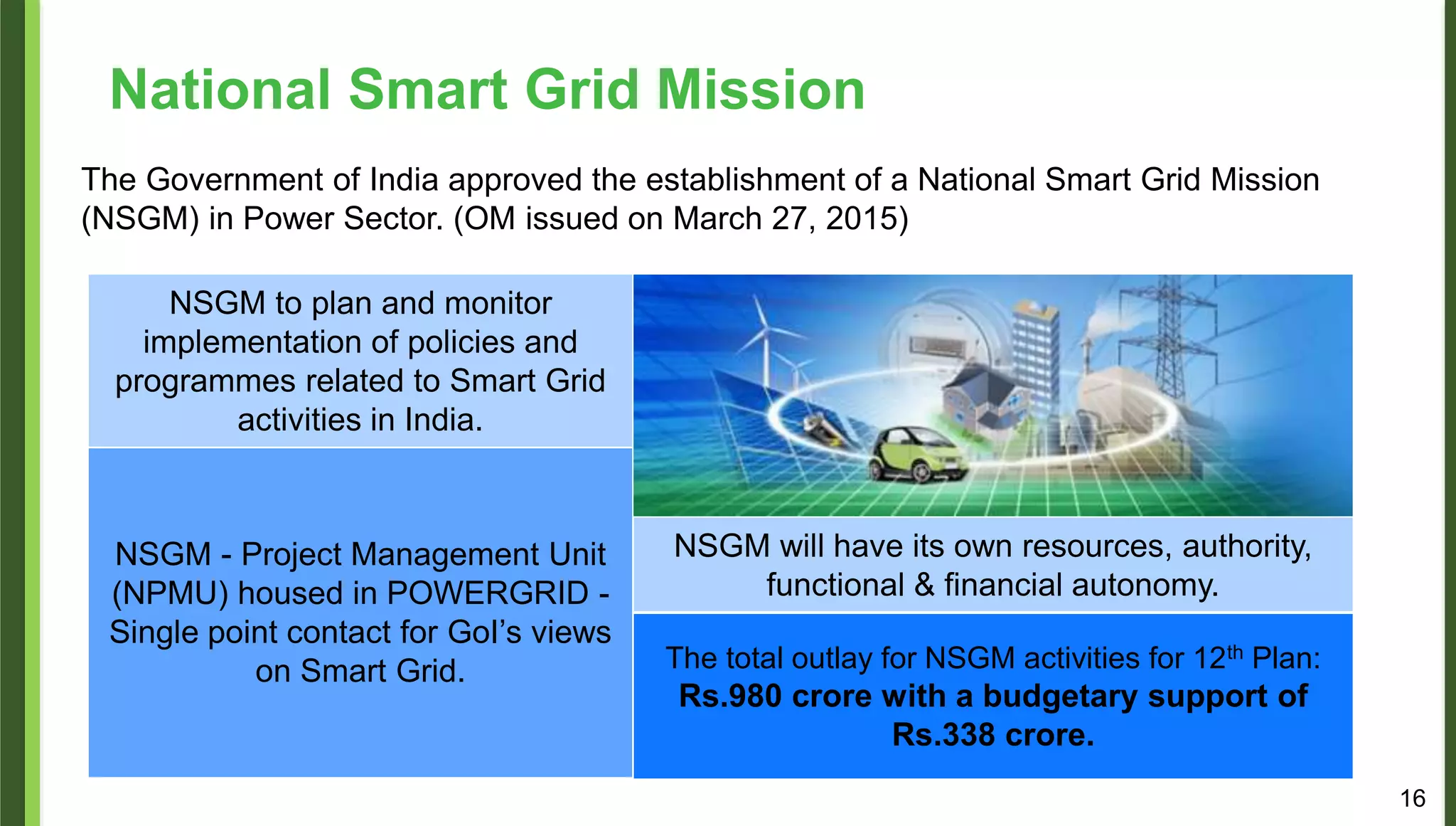 The Government of India approved the establishment of a National Smart Grid Mission
(NSGM) in Power Sector. (OM issued on March 27, 2015)
NSGM to plan and monitor
implementation of policies and
programmes related to Smart Grid
activities in India.
NSGM - Project Management Unit
(NPMU) housed in POWERGRID -
Single point contact for GoI’s views
on Smart Grid.
NSGM will have its own resources, authority,
functional & financial autonomy.
The total outlay for NSGM activities for 12th Plan:
Rs.980 crore with a budgetary support of
Rs.338 crore.
National Smart Grid Mission
16
 