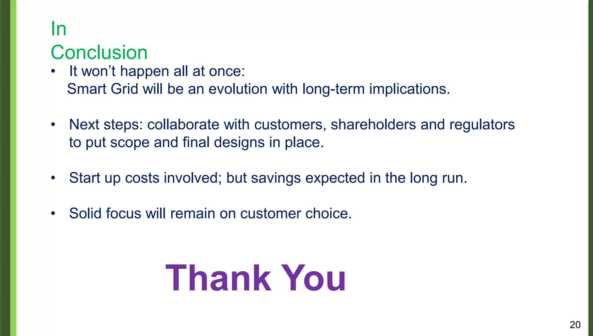 20
In
Conclusion
• It won’t happen all at once:
Smart Grid will be an evolution with long-term implications.
• Next steps: collaborate with customers, shareholders and regulators
to put scope and final designs in place.
• Start up costs involved; but savings expected in the long run.
• Solid focus will remain on customer choice.
Thank You
 