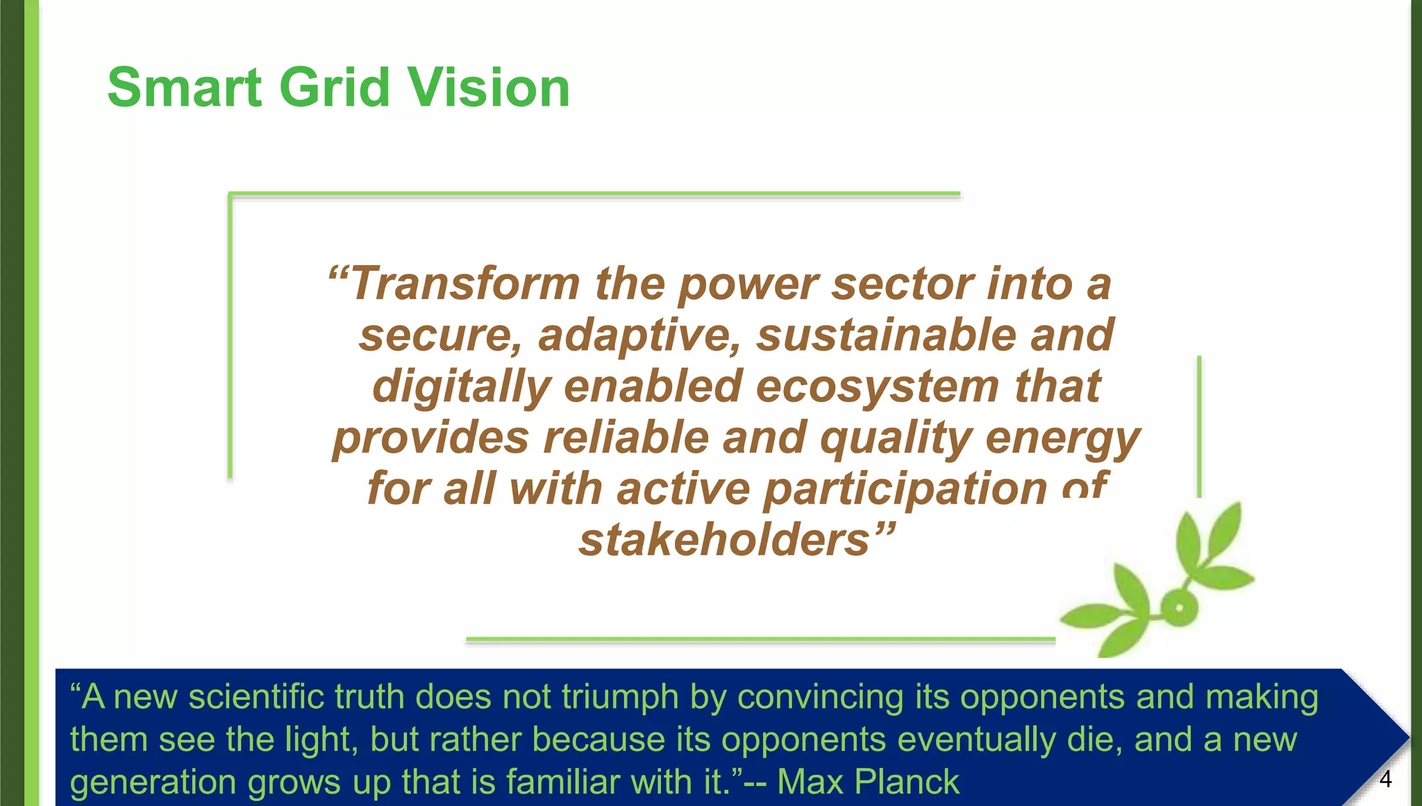 Smart Grid Vision
“Transform the power sector into a
secure, adaptive, sustainable and
digitally enabled ecosystem that
provides reliable and quality energy
for all with active participation of
stakeholders”
4
“A new scientific truth does not triumph by convincing its opponents and making
them see the light, but rather because its opponents eventually die, and a new
generation grows up that is familiar with it.”-- Max Planck
 
