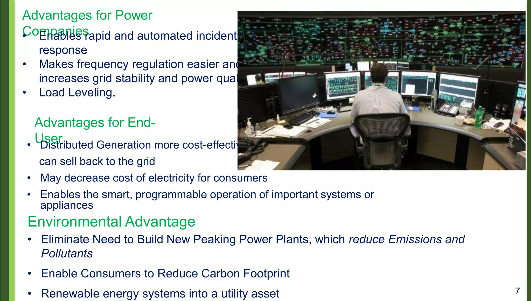 7
Advantages for Power
Companies• Enables rapid and automated incident
response
• Makes frequency regulation easier and
increases grid stability and power quality
• Load Leveling.
Advantages for End-
User• Distributed Generation more cost-effective,
can sell back to the grid
• May decrease cost of electricity for consumers
• Enables the smart, programmable operation of important systems or
appliances
Environmental Advantage
• Eliminate Need to Build New Peaking Power Plants, which reduce Emissions and
Pollutants
• Enable Consumers to Reduce Carbon Footprint
• Renewable energy systems into a utility asset
 