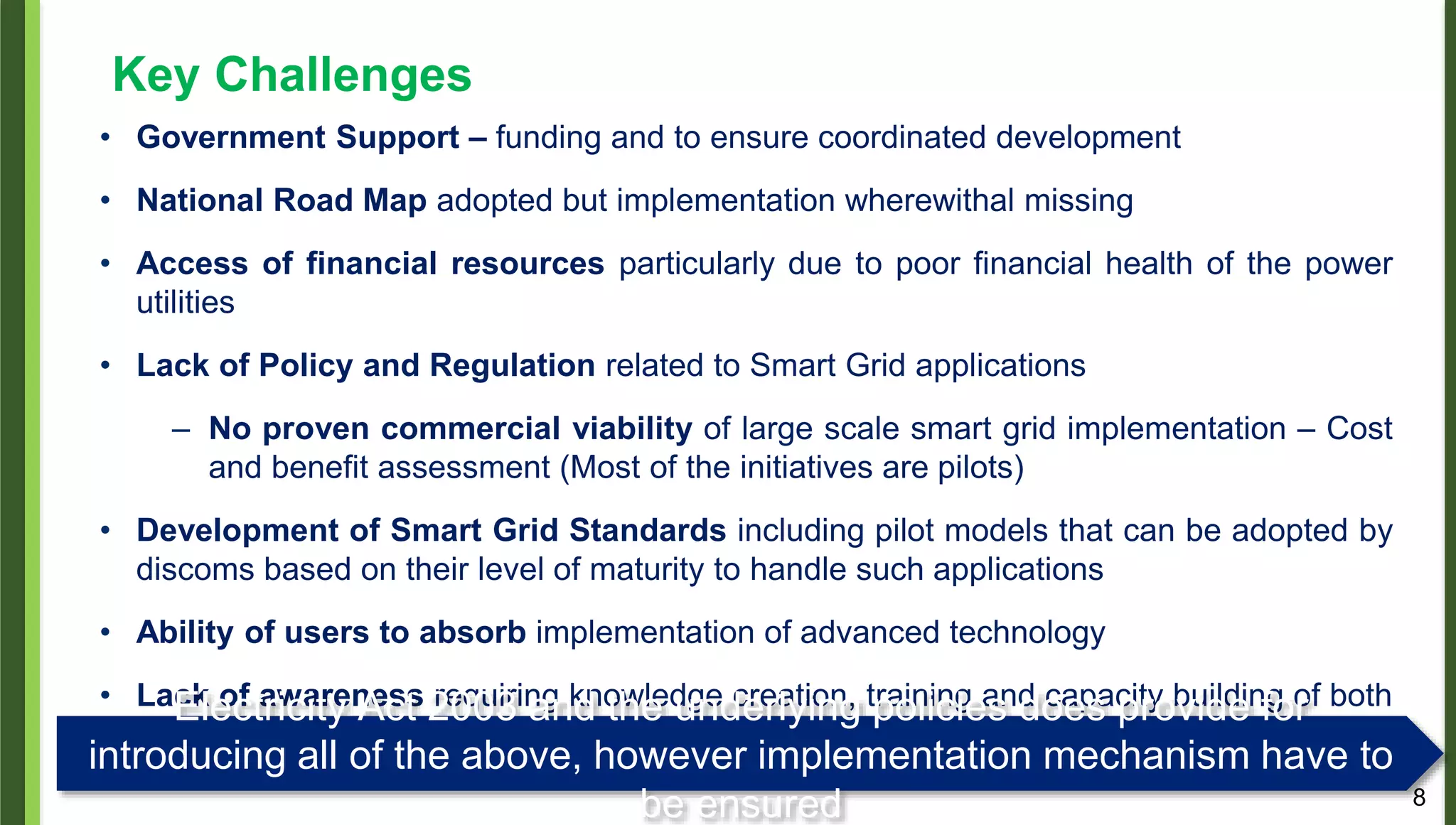 8
Key Challenges
• Government Support – funding and to ensure coordinated development
• National Road Map adopted but implementation wherewithal missing
• Access of financial resources particularly due to poor financial health of the power
utilities
• Lack of Policy and Regulation related to Smart Grid applications
– No proven commercial viability of large scale smart grid implementation – Cost
and benefit assessment (Most of the initiatives are pilots)
• Development of Smart Grid Standards including pilot models that can be adopted by
discoms based on their level of maturity to handle such applications
• Ability of users to absorb implementation of advanced technology
• Lack of awareness requiring knowledge creation, training and capacity building of both
the utility and consumers.
Electricity Act 2003 and the underlying policies does provide for
introducing all of the above, however implementation mechanism have to
be ensured
 