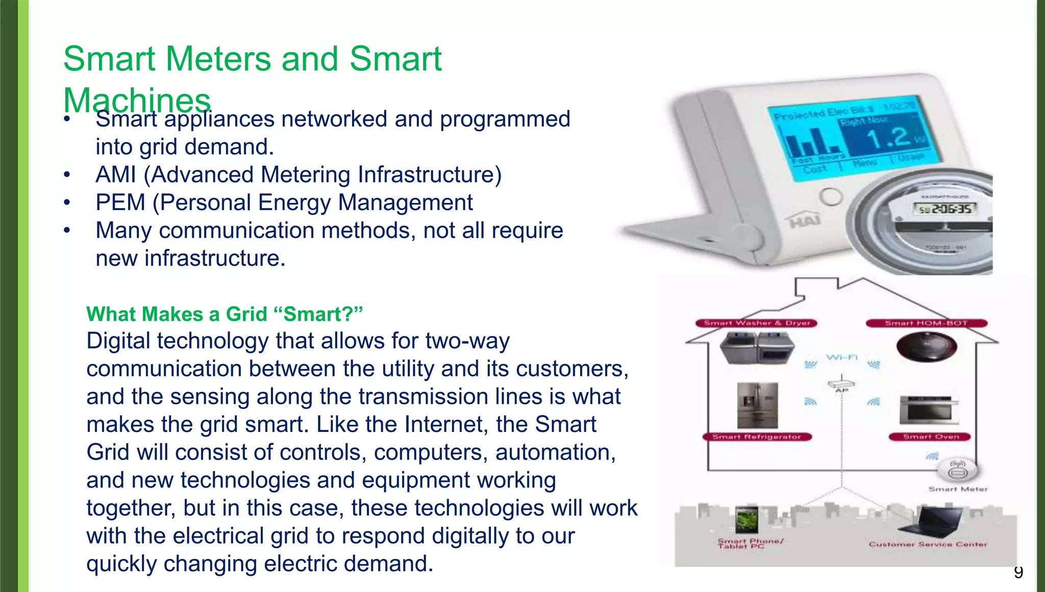 9
Smart Meters and Smart
Machines• Smart appliances networked and programmed
into grid demand.
• AMI (Advanced Metering Infrastructure)
• PEM (Personal Energy Management
• Many communication methods, not all require
new infrastructure.
What Makes a Grid “Smart?”
Digital technology that allows for two-way
communication between the utility and its customers,
and the sensing along the transmission lines is what
makes the grid smart. Like the Internet, the Smart
Grid will consist of controls, computers, automation,
and new technologies and equipment working
together, but in this case, these technologies will work
with the electrical grid to respond digitally to our
quickly changing electric demand.
 