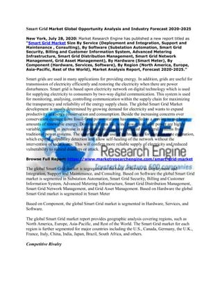 Smart Grid Market Global Opportunity Analysis and Industry Forecast 2020-2025
New York, July 28, 2020: Market Research Engine has published a new report titled as
“Smart Grid Market Size By Service (Deployment and Integration, Support and
Maintenance , Consulting), By Software (Substation Automation, Smart Grid
Security, Billing and Customer Information System, Advanced Metering
Infrastructure, Smart Grid Distribution Management, Smart Grid Network
Management, Grid Asset Management), By Hardware (Smart Meter), By
Component (Hardware, Services, Software), By Region (North America, Europe,
Asia-Pacific, Rest of the World), Market Analysis Report, Forecast 2020-2025.”
Smart grids are used in many applications for providing energy. In addition, grids are useful for
transmission of electricity efficiently and restoring the electricity when there are power
disturbances. Smart grid is based upon electricity network on digital technology which is used
for supplying electricity to consumers by two-way digital communication. This system is used
for monitoring, analysing, controlling communication within the supply chain for maximizing
the transparency and reliability of the energy supply chain. The global Smart Grid Market
development is mostly determined by growing demand for electricity and wants to expand
productivity in energy conservation and consumption. Beside the increasing concerns over
conservation damage from fossil-fired power stations has controlled to a craving to use large
amounts of renewable energy. Dominant forms like wind power and solar power are highly
variable, ensuing in increase in adoption or shift to more cultured smart grid systems from
traditional power systems. The smart grid types use of technologies for instance state estimation,
which expand culpability detection and allow self-healing of the network without the
intervention of technicians. This will confirm more reliable supply of electricity and reduced
vulnerability to natural disasters or attack.
Browse Full Report: https://www.marketresearchengine.com/smart-grid-market
The global Smart Grid market is segregated on the basis of Service as Deployment and
Integration, Support and Maintenance, and Consulting. Based on Software the global Smart Grid
market is segmented in Substation Automation, Smart Grid Security, Billing and Customer
Information System, Advanced Metering Infrastructure, Smart Grid Distribution Management,
Smart Grid Network Management, and Grid Asset Management. Based on Hardware the global
Smart Grid market is segmented in Smart Meter
Based on Component, the global Smart Grid market is segmented in Hardware, Services, and
Software.
The global Smart Grid market report provides geographic analysis covering regions, such as
North America, Europe, Asia-Pacific, and Rest of the World. The Smart Grid market for each
region is further segmented for major countries including the U.S., Canada, Germany, the U.K.,
France, Italy, China, India, Japan, Brazil, South Africa, and others.
Competitive Rivalry
 