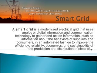 A smart grid is a modernized electrical grid that uses
analog or digital information and communication
technology to gather and act on information, such as
information about the behaviors of suppliers and
consumers, in an automated fashion to improve the
efficiency, reliability, economics, and sustainability of
the production and distribution of electricity.
 