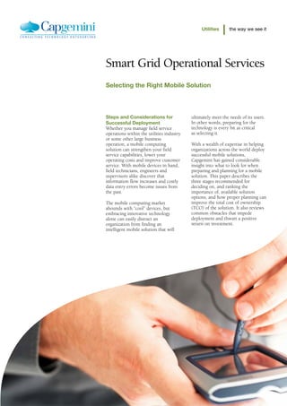Utilities      the way we see it




Smart Grid Operational Services
Selecting the Right Mobile Solution




Steps and Considerations for               ultimately meet the needs of its users.
Successful Deployment                      In other words, preparing for the
Whether you manage field service           technology is every bit as critical
operations within the utilities industry   as selecting it.
or some other large business
operation, a mobile computing              With a wealth of expertise in helping
solution can strengthen your field         organizations across the world deploy
service capabilities, lower your           successful mobile solutions,
operating costs and improve customer       Capgemini has gained considerable
service. With mobile devices in hand,      insight into what to look for when
field technicians, engineers and           preparing and planning for a mobile
supervisors alike discover that            solution. This paper describes the
information flow increases and costly      three stages recommended for
data entry errors become issues from       deciding on, and ranking the
the past.                                  importance of, available solution
                                           options, and how proper planning can
The mobile computing market                improve the total cost of ownership
abounds with “cool” devices, but           (TCO) of the solution. It also reviews
embracing innovative technology            common obstacles that impede
alone can easily distract an               deployment and thwart a positive
organization from finding an               return on investment.
intelligent mobile solution that will
 