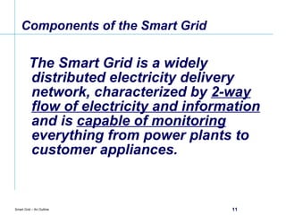 Components of the Smart Grid The Smart Grid is a widely distributed electricity delivery network, characterized by  2-way flow of electricity and information  and is  capable of monitoring  everything from power plants to customer appliances. 
