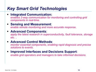 Key Smart Grid Technologies Integrated Communication: enables 2-way communication for monitoring and controlling grid components in real-time. Sensing and Measurement :  enable remote monitoring and more accurate response. Advanced Components :  apply the latest research in superconductivity, fault tolerance, storage etc.  .   Advanced Control Methods :  monitor essential components, enabling rapid diagnosis and precise solutions to events. Improved Interfaces and Decisions Support :  enable grid operators and managers to take informed decisions.   