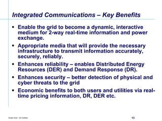 Integrated Communications – Key Benefits Enable the grid to become a dynamic, interactive medium for 2-way real-time information and power exchange. Appropriate media that will provide the necessary infrastructure to transmit information accurately, securely, reliably. Enhances reliability – enables Distributed Energy Resources (DER) and Demand Response (DR). Enhances security – better detection of physical and cyber threats to the grid Economic benefits to both users and utilities via real-time pricing information, DR, DER etc. 