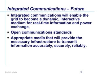 Integrated Communications – Future Integrated communications will enable the grid to become a dynamic, interactive medium for real-time information and power exchange. Open communications standards  Appropriate media that will provide the necessary infrastructure to transmit information accurately, securely, reliably. 