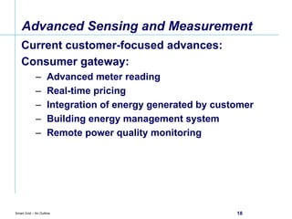 Advanced Sensing and Measurement Current customer-focused advances: Consumer gateway: Advanced meter reading Real-time pricing Integration of energy generated by customer Building energy management system Remote power quality monitoring 
