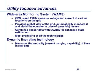 Utility focused advances Wide-area Monitoring System (WAMS):  GPS based PMUs measure voltage and current at various  locations on the grid Provides global view of the grid, automatically monitors it and alerts the operator in case of (possible) issues Combines phasor data with SCADA for enhanced state estimation Most promising of all the technologies Dynamic line rating technology Measures the ampacity (current carrying capability) of lines in real-time 