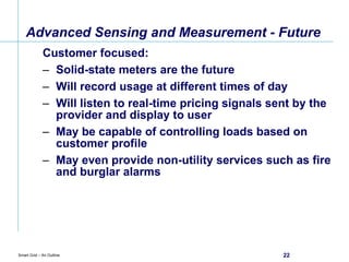 Advanced Sensing and Measurement - Future Customer focused: Solid-state meters are the future Will record usage at different times of day Will listen to real-time pricing signals sent by the provider and display to user May be capable of controlling loads based on customer profile May even provide non-utility services such as fire and burglar alarms  