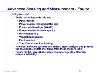 Advanced Sensing and Measurement - Future Utility focused: Tools that will provide info on: Power factor Power quality throughout the grid Phasor relationships (WAMS) Equipment health and capacity Meter tampering Vegetation intrusion Fault location Transformer and line loading New host software systems will collect, store, analyze, and process the abundance of data that flows from these modern tools Future digital relays that employ computer agents will further enhance reliability 