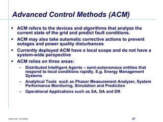 Advanced Control Methods (ACM) ACM refers to the devices and algorithms that analyze the current state of the grid and predict fault conditions. ACM may also take automatic corrective actions to prevent outages and power quality disturbances Currently deployed ACM have a local scope and do not have a system-wide perspective ACM relies on three areas: Distributed Intelligent Agents – semi-autonomous entities that respond to local conditions rapidly. E.g. Energy Management Systems Analytical Tools  such as Phasor Measurement Analyzer, System Performance Monitoring, Simulation and Prediction Operational Applications such as SA, DA and DR 