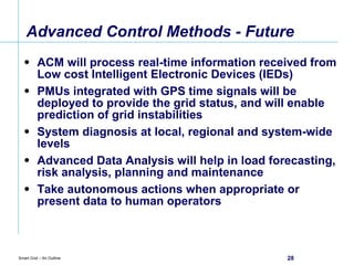 Advanced Control Methods - Future ACM will process real-time information received from Low cost Intelligent Electronic Devices (IEDs) PMUs integrated with GPS time signals will be deployed to provide the grid status, and will enable prediction of grid instabilities System diagnosis at local, regional and system-wide levels Advanced Data Analysis will help in load forecasting, risk analysis, planning and maintenance Take autonomous actions when appropriate or present data to human operators 