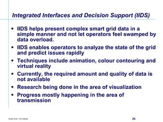 Integrated Interfaces and Decision Support (IIDS) IIDS helps present complex smart grid data in a simple manner and not let operators feel swamped by data overload. IIDS enables operators to analyze the state of the grid and predict issues rapidly Techniques include animation, colour contouring and virtual reality Currently, the required amount and quality of data is not available Research being done in the area of visualization Progress mostly happening in the area of transmission 