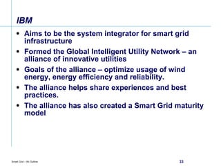 IBM  Aims to be the system integrator for smart grid infrastructure Formed the Global Intelligent Utility Network – an alliance of innovative utilities Goals of the alliance – optimize usage of wind energy, energy efficiency and reliability. The alliance helps share experiences and best practices. The alliance has also created a Smart Grid maturity model 
