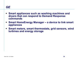 GE  Smart appliances such as washing machines and dryers that can respond to Demand Response commands Smart HomeEnergy Manager – a device to link smart appliances Smart meters, smart thermostats, grid sensors, wind turbines and energy storage 