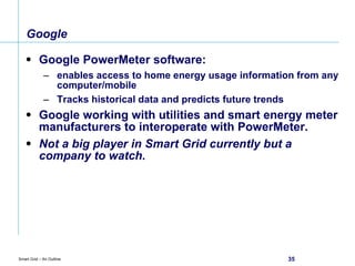Google  Google PowerMeter software:  enables access to home energy usage information from any computer/mobile Tracks historical data and predicts future trends Google working with utilities and smart energy meter manufacturers to interoperate with PowerMeter. Not a big player in Smart Grid currently but a company to watch. 