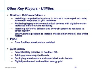 Other Key Players - Utilities Southern California Edison –  installing computerized systems to ensure a more rapid, accurate, automated response to grid problems  Replacing legacy electro-mechanical devices with digital ones for increased efficiency and reliability Installing advanced sensors and control systems to respond to stress rapidly. SmartConnect program to install 5 million smart meters. The smart meters  PG&E  Over 5 million smart meters installed XCel Energy  SmartGridCity initiative in Boulder, CO.  Adding green energy to the mix Deploying smart meters and smart devices in homes Digitally enhanced and resilient energy grid 