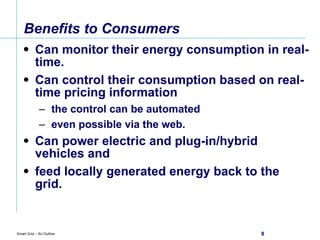 Benefits to Consumers Can monitor their energy consumption in real-time. Can control their consumption based on real-time pricing information the control can be automated  even possible via the web. Can power electric and plug-in/hybrid vehicles and  feed locally generated energy back to the grid. 