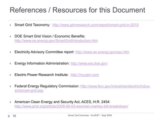 Smart Grid Taxonomy11Smart Grid Overview - InvVEST - Sept 2009The Smart Grid can be compared to the physical and logical network layers that comprise the Internet:Physical Layer - consists of many enabling technologies including advanced distribution and transmission hardware, and advanced meter infrastructure (AMI)