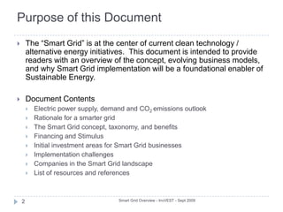 Purpose of this DocumentSmart Grid Overview - InvVEST - Sept 20092The “Smart Grid” is at the center of current clean technology / alternative energy initiatives.  This document is intended to provide readers with an overview of the concept, evolving business models, and why Smart Grid implementation will be a foundational enabler of Sustainable Energy. Document ContentsElectric power supply, demand and CO2 emissions outlookRationale for a smarter gridThe Smart Grid concept, taxonomy, and benefitsFinancing and StimulusInitial investment areas for Smart Grid businessesImplementation challengesCompanies in the Smart Grid landscapeList of resources and references 