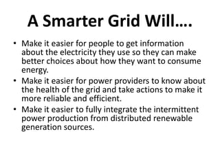 A Smarter Grid Will….
• Make it easier for people to get information
  about the electricity they use so they can make
  better choices about how they want to consume
  energy.
• Make it easier for power providers to know about
  the health of the grid and take actions to make it
  more reliable and efficient.
• Make it easier to fully integrate the intermittent
  power production from distributed renewable
  generation sources.
 