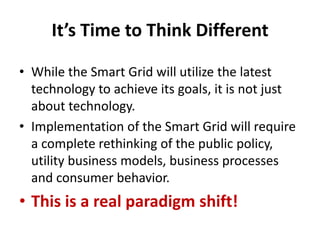 It’s Time to Think Different

• While the Smart Grid will utilize the latest
  technology to achieve its goals, it is not just
  about technology.
• Implementation of the Smart Grid will require
  a complete rethinking of the public policy,
  utility business models, business processes
  and consumer behavior.
• This is a real paradigm shift!
 