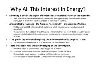 Why All This Interest In Energy?
•   Electricity is one of the largest and most capital-intensive sectors of the economy.
     –   Total asset value is estimated to exceed $800 billion, with approximately 60% invested in power
         plants, 30% in distribution facilities, and 10% in transmission facilities.
•   Annual electric revenues – the Nation’s “electric bill” – are about $247 billion
     –   Paid by America’s 131 million electricity customers, which includes nearly every business and
         household.
     –   There are more than 3,100 electric utilities and additionally, there are nearly 2,100 non-utility power
         producers, including both independent power companies and customer-owned distributed energy
         facilities.
•   “The grid of the future will require $165 billion over the next 20 years” - EPRI
     –   The benefits to society will be $638 to 802 billion. The cost-benefit is 4 to 1.
•   There are a lot of risks we face by staying on the current path.
     –   Uncertain access to fuel resources – cost may go out of control
     –   Increasing harm to the atmosphere – global warming may change the planet
     –   Unpredictable power outages – cascading grid failures disrupt commerce
     –   Poor utilization of economic capital – unnecessary cost increases for energy users
 