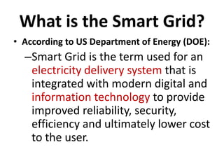 What is the Smart Grid?
• According to US Department of Energy (DOE):
  –Smart Grid is the term used for an
   electricity delivery system that is
   integrated with modern digital and
   information technology to provide
   improved reliability, security,
   efficiency and ultimately lower cost
   to the user.
 