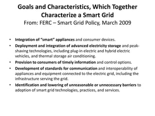 Goals and Characteristics, Which Together
            Characterize a Smart Grid
       From: FERC – Smart Grid Policy, March 2009

• Integration of “smart” appliances and consumer devices.
• Deployment and integration of advanced electricity storage and peak-
  shaving technologies, including plug-in electric and hybrid electric
  vehicles, and thermal storage air conditioning.
• Provision to consumers of timely information and control options.
• Development of standards for communication and interoperability of
  appliances and equipment connected to the electric grid, including the
  infrastructure serving the grid.
• Identification and lowering of unreasonable or unnecessary barriers to
  adoption of smart grid technologies, practices, and services.
 