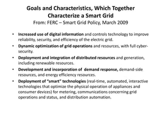 Goals and Characteristics, Which Together
               Characterize a Smart Grid
           From: FERC – Smart Grid Policy, March 2009

• Increased use of digital information and controls technology to improve
  reliability, security, and efficiency of the electric grid.
• Dynamic optimization of grid operations and resources, with full cyber-
  security.
• Deployment and integration of distributed resources and generation,
  including renewable resources.
• Development and incorporation of demand response, demand-side
  resources, and energy efficiency resources.
• Deployment of “smart” technologies (real-time, automated, interactive
  technologies that optimize the physical operation of appliances and
  consumer devices) for metering, communications concerning grid
  operations and status, and distribution automation.
 