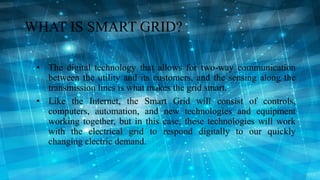 WHAT IS SMART GRID?
• The digital technology that allows for two-way communication
between the utility and its customers, ...
