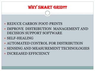 WHY SMART GRID??
 REDUCE CARBON FOOT-PRINTS
 IMPROVE DISTRIBUTION MANAGEMENT AND
DECISION SUPPORT SOFTWARE
 SELF-HEALING
 AUTOMATED CONTROL FOR DISTRIBUTION
 SENSING AND MEASUREMENT TECHNOLOGIES
 INCREASED EFFICIENCY
 