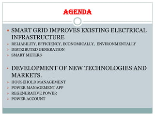 AGENDA
 SMART GRID IMPROVES EXISTING ELECTRICAL
INFRASTRUCTURE
 RELIABILITY, EFFICIENCY, ECONOMICALLY, ENVIRONMENTALLY
 DISTRIBUTED GENERATION
 SMART METERS
• DEVELOPMENT OF NEW TECHNOLOGIES AND
MARKETS.
 HOUSEHOLD MANAGEMENT
 POWER MANAGEMENT APP
 REGENERATIVE POWER
 POWER ACCOUNT
 