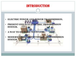INTRODUCTION
• ELECTRIC POWER AND POWER TRANSMISSION.
• PRESENT ONE-WAY ELECTRIC TRANSMISSION
SYSTEM.
• A WAY TO DO MORE WITH LESS .
• MODERN UPDATED AND SMART TRANSMISSION
SYSTEM.
 